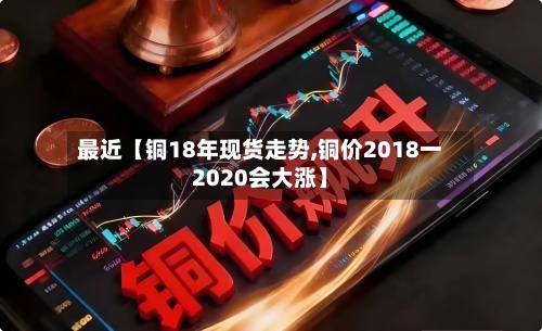 最近【铜18年现货走势,铜价2018一2020会大涨】