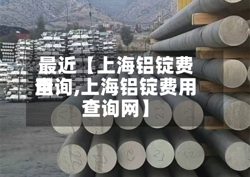 最近【上海铝锭费用查询,上海铝锭费用查询网】