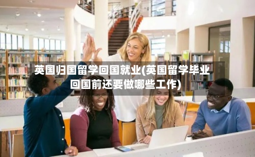 英国归国留学回国就业(英国留学毕业回国前还要做哪些工作)