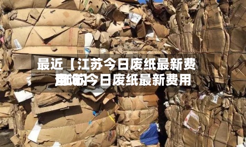 最近【江苏今日废纸最新费用
,江苏今日废纸最新费用
查询】
