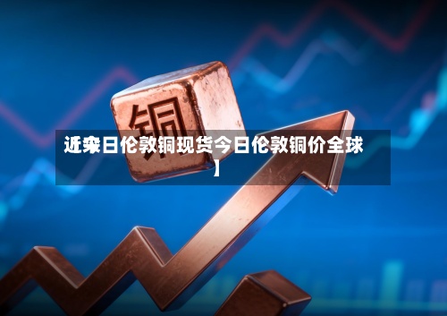 近来
【今日伦敦铜现货今日伦敦铜价全球】-第3张图片