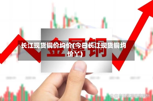 长江现货铜价均价(今日长江现货铜均价丫)