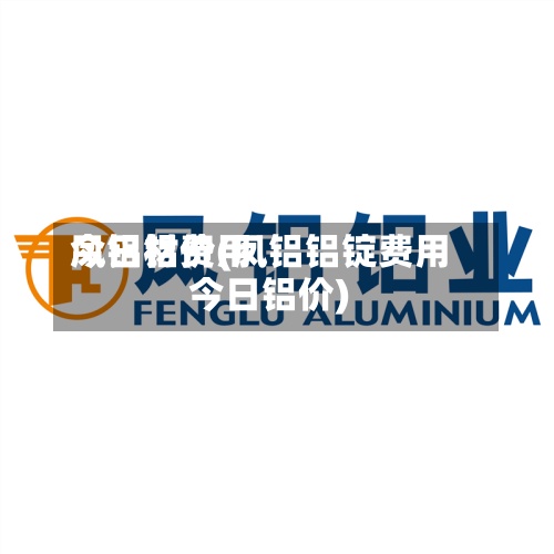 凤铝材费用今日铝价(凤铝铝锭费用今日铝价)