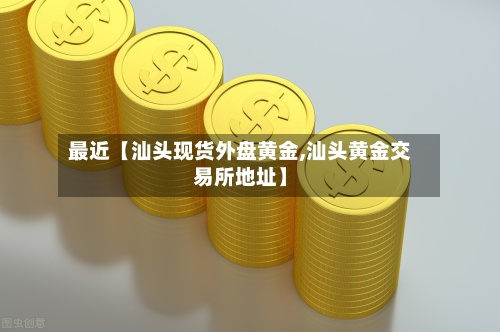 最近【汕头现货外盘黄金,汕头黄金交易所地址】