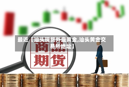 最近【汕头现货外盘黄金,汕头黄金交易所地址】-第3张图片