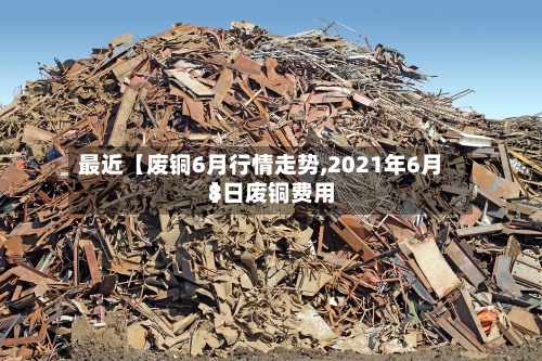 最近【废铜6月行情走势,2021年6月8日废铜费用
】
