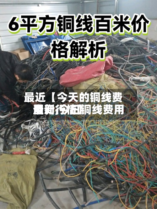 最近【今天的铜线费用
查询,今日铜线费用
最新行情】