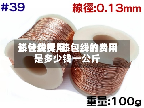 漆包线费用
长什么样/漆包线的费用
是多少钱一公斤-第2张图片