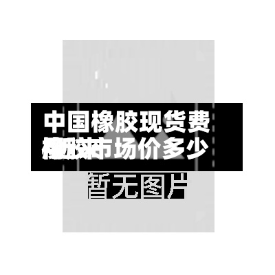 中国橡胶现货费用/近来橡胶市场价多少