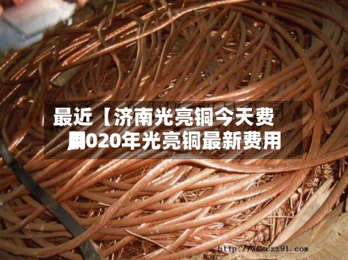 最近【济南光亮铜今天费用
,2020年光亮铜最新费用
】