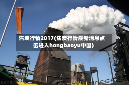 焦炭行情2017(焦炭行情最新消息点击进入hongbaoyu中国)