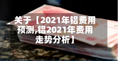 关于【2021年铝费用
预测,铝2021年费用
走势分析】