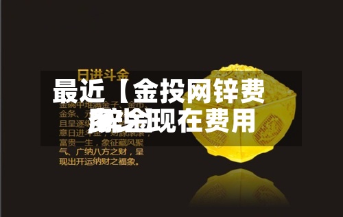 最近【金投网锌费用
,锌金现在费用
多少】