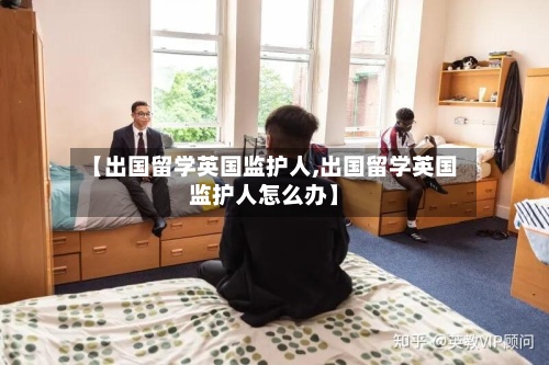 【出国留学英国监护人,出国留学英国监护人怎么办】-第2张图片