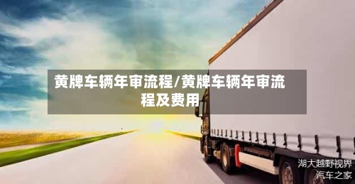黄牌车辆年审流程/黄牌车辆年审流程及费用-第3张图片