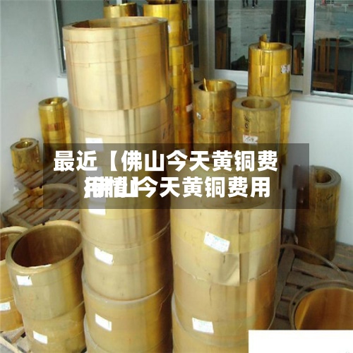 最近【佛山今天黄铜费用
,佛山今天黄铜费用
行情】-第3张图片