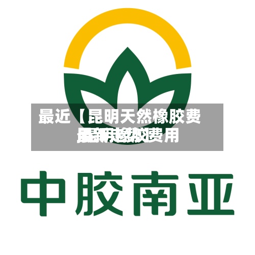 最近【昆明天然橡胶费用
,昆明橡胶费用
最新走势】