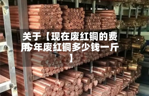 关于【现在废红铜的费用
,今年废红铜多少钱一斤】