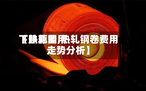 【热轧费用下跌原因,热轧钢卷费用走势分析】