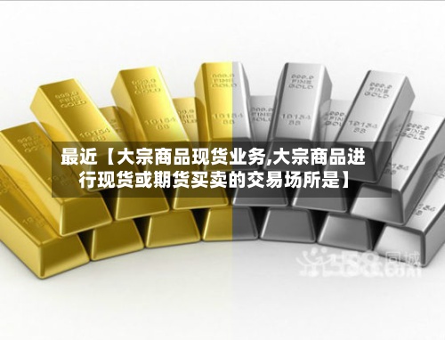 最近【大宗商品现货业务,大宗商品进行现货或期货买卖的交易场所是】-第3张图片