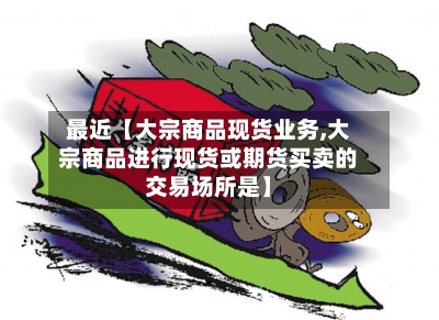 最近【大宗商品现货业务,大宗商品进行现货或期货买卖的交易场所是】