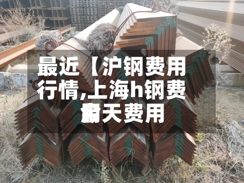 最近【沪钢费用行情,上海h钢费用今天费用】