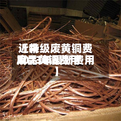 近来【特级废黄铜费用废品黄铜费用2023年最新费用】