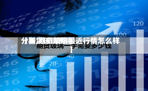 【期货玻璃费用
分析,期货玻璃最近行情怎么样】