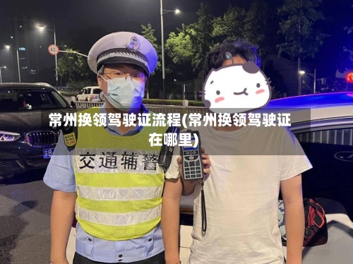 常州换领驾驶证流程(常州换领驾驶证在哪里)