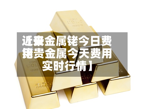近来
【贵金属铑今日费用
铑贵金属今天费用
实时行情】-第3张图片