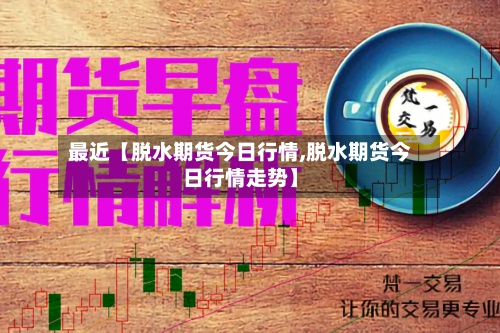 最近【脱水期货今日行情,脱水期货今日行情走势】