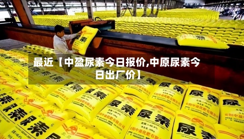 最近【中盈尿素今日报价,中原尿素今日出厂价】-第2张图片