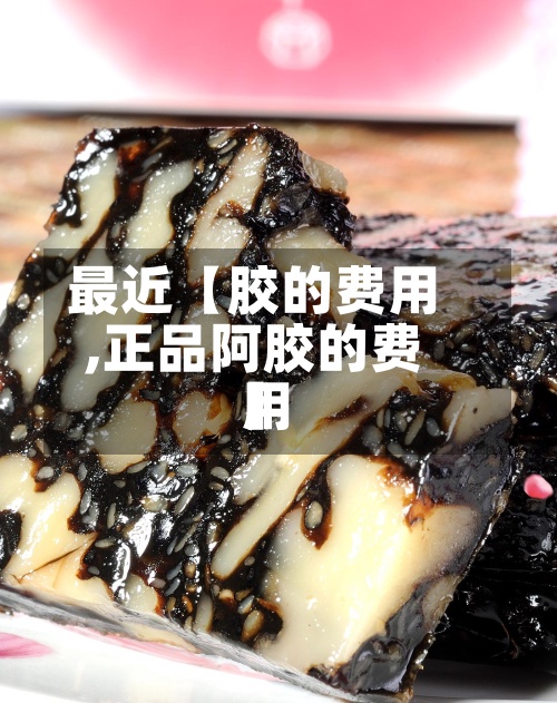 最近【胶的费用,正品阿胶的费用】-第2张图片