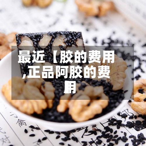 最近【胶的费用
,正品阿胶的费用
】