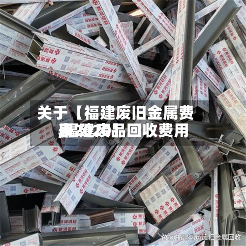 关于【福建废旧金属费用,福建废品回收费用表2020】
