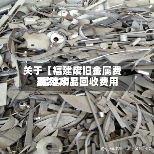 关于【福建废旧金属费用
,福建废品回收费用
表2020】-第2张图片