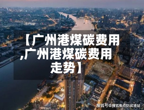 【广州港煤碳费用,广州港煤碳费用走势】