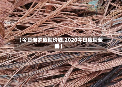 【今日泪罗废铜价钱,2020今日废铜费用表】