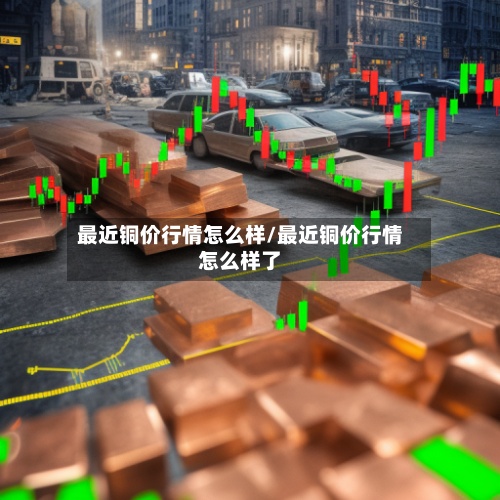 最近铜价行情怎么样/最近铜价行情怎么样了-第2张图片