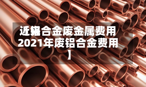 近来
【铝合金废金属费用
2021年废铝合金费用
】-第2张图片
