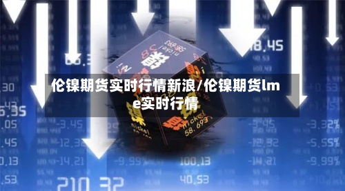 伦镍期货实时行情新浪/伦镍期货lme实时行情-第2张图片