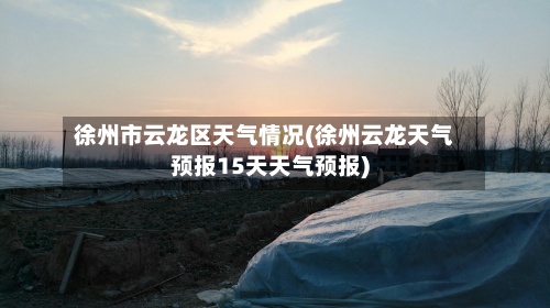 徐州市云龙区天气情况(徐州云龙天气预报15天天气预报)
