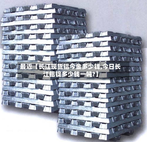 最近【长江现货铝今金多少钱,今日长江铝锭多少钱一吨?】-第2张图片