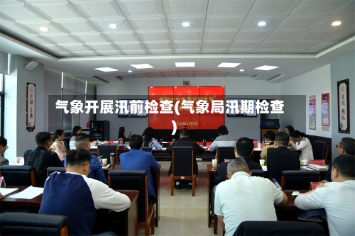 气象开展汛前检查(气象局汛期检查)-第2张图片