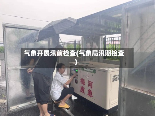 气象开展汛前检查(气象局汛期检查)