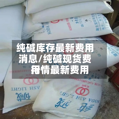 纯碱库存最新费用消息/纯碱现货费用行情最新费用-第3张图片