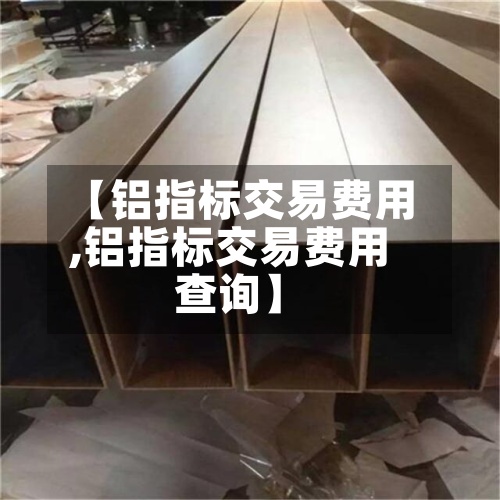 【铝指标交易费用
,铝指标交易费用
查询】-第3张图片