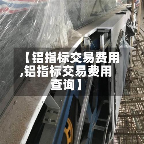 【铝指标交易费用
,铝指标交易费用
查询】