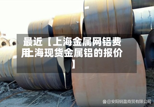 最近【上海金属网铝费用
,上海现货金属铝的报价】
