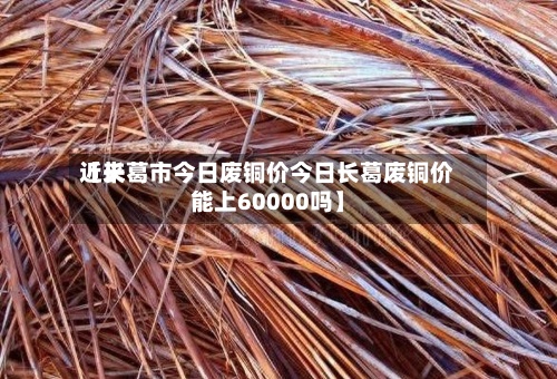 近来【长葛市今日废铜价今日长葛废铜价能上60000吗】-第2张图片